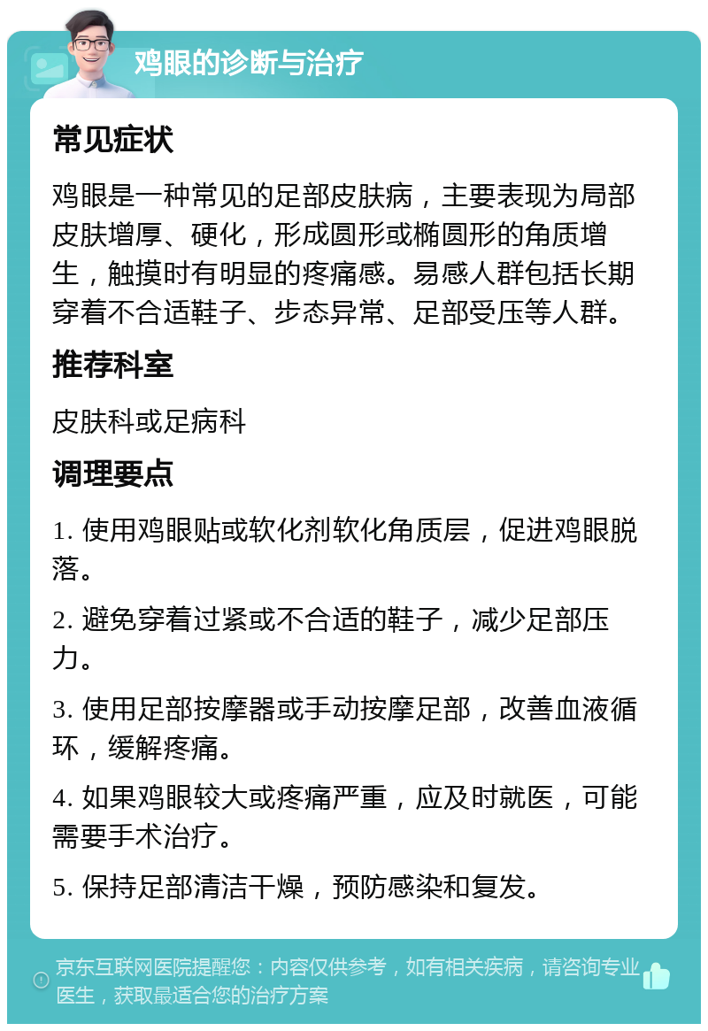 鸡眼的诊断与治疗 常见症状 鸡眼是一种常见的足部皮肤病，主要表现为局部皮肤增厚、硬化，形成圆形或椭圆形的角质增生，触摸时有明显的疼痛感。易感人群包括长期穿着不合适鞋子、步态异常、足部受压等人群。 推荐科室 皮肤科或足病科 调理要点 1. 使用鸡眼贴或软化剂软化角质层，促进鸡眼脱落。 2. 避免穿着过紧或不合适的鞋子，减少足部压力。 3. 使用足部按摩器或手动按摩足部，改善血液循环，缓解疼痛。 4. 如果鸡眼较大或疼痛严重，应及时就医，可能需要手术治疗。 5. 保持足部清洁干燥，预防感染和复发。