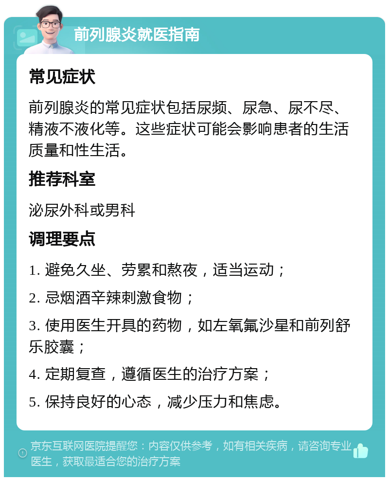 前列腺炎就医指南 常见症状 前列腺炎的常见症状包括尿频、尿急、尿不尽、精液不液化等。这些症状可能会影响患者的生活质量和性生活。 推荐科室 泌尿外科或男科 调理要点 1. 避免久坐、劳累和熬夜，适当运动； 2. 忌烟酒辛辣刺激食物； 3. 使用医生开具的药物，如左氧氟沙星和前列舒乐胶囊； 4. 定期复查，遵循医生的治疗方案； 5. 保持良好的心态，减少压力和焦虑。