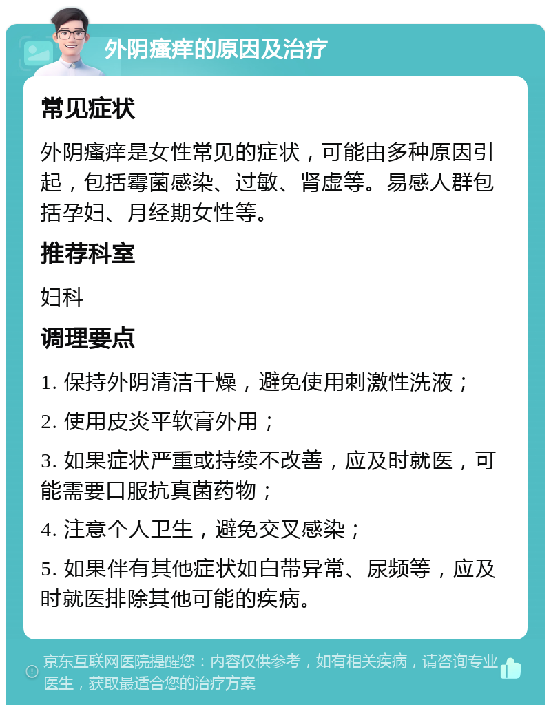 外阴瘙痒的原因及治疗 常见症状 外阴瘙痒是女性常见的症状，可能由多种原因引起，包括霉菌感染、过敏、肾虚等。易感人群包括孕妇、月经期女性等。 推荐科室 妇科 调理要点 1. 保持外阴清洁干燥，避免使用刺激性洗液； 2. 使用皮炎平软膏外用； 3. 如果症状严重或持续不改善，应及时就医，可能需要口服抗真菌药物； 4. 注意个人卫生，避免交叉感染； 5. 如果伴有其他症状如白带异常、尿频等，应及时就医排除其他可能的疾病。