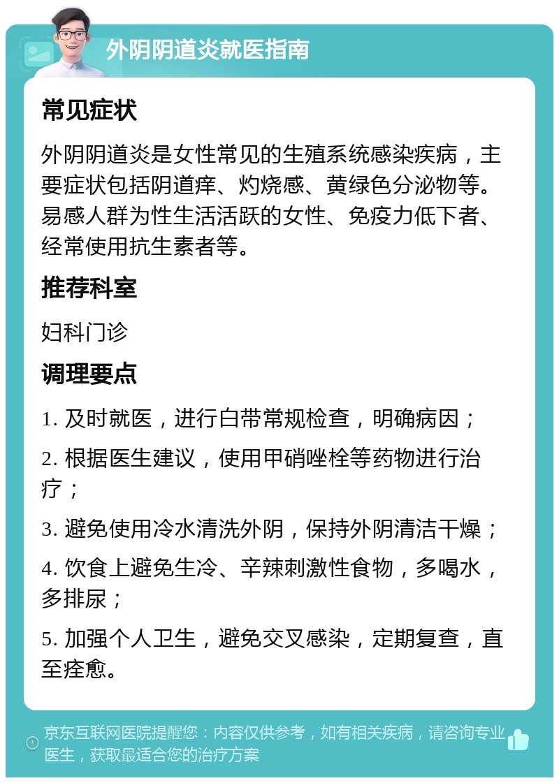 外阴阴道炎就医指南 常见症状 外阴阴道炎是女性常见的生殖系统感染疾病，主要症状包括阴道痒、灼烧感、黄绿色分泌物等。易感人群为性生活活跃的女性、免疫力低下者、经常使用抗生素者等。 推荐科室 妇科门诊 调理要点 1. 及时就医，进行白带常规检查，明确病因； 2. 根据医生建议，使用甲硝唑栓等药物进行治疗； 3. 避免使用冷水清洗外阴，保持外阴清洁干燥； 4. 饮食上避免生冷、辛辣刺激性食物，多喝水，多排尿； 5. 加强个人卫生，避免交叉感染，定期复查，直至痊愈。