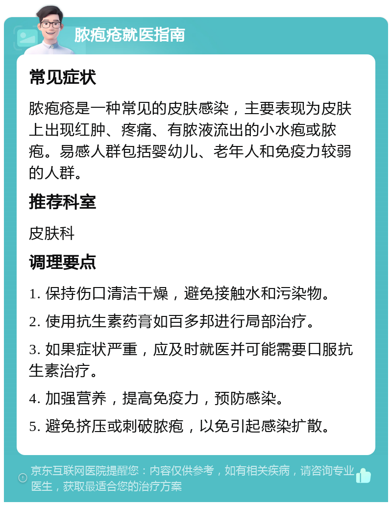 脓疱疮就医指南 常见症状 脓疱疮是一种常见的皮肤感染，主要表现为皮肤上出现红肿、疼痛、有脓液流出的小水疱或脓疱。易感人群包括婴幼儿、老年人和免疫力较弱的人群。 推荐科室 皮肤科 调理要点 1. 保持伤口清洁干燥，避免接触水和污染物。 2. 使用抗生素药膏如百多邦进行局部治疗。 3. 如果症状严重，应及时就医并可能需要口服抗生素治疗。 4. 加强营养，提高免疫力，预防感染。 5. 避免挤压或刺破脓疱，以免引起感染扩散。