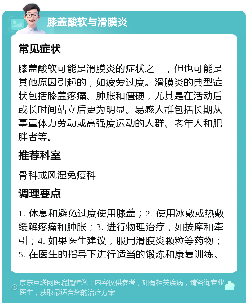 膝盖酸软与滑膜炎 常见症状 膝盖酸软可能是滑膜炎的症状之一，但也可能是其他原因引起的，如疲劳过度。滑膜炎的典型症状包括膝盖疼痛、肿胀和僵硬，尤其是在活动后或长时间站立后更为明显。易感人群包括长期从事重体力劳动或高强度运动的人群、老年人和肥胖者等。 推荐科室 骨科或风湿免疫科 调理要点 1. 休息和避免过度使用膝盖；2. 使用冰敷或热敷缓解疼痛和肿胀；3. 进行物理治疗，如按摩和牵引；4. 如果医生建议，服用滑膜炎颗粒等药物；5. 在医生的指导下进行适当的锻炼和康复训练。