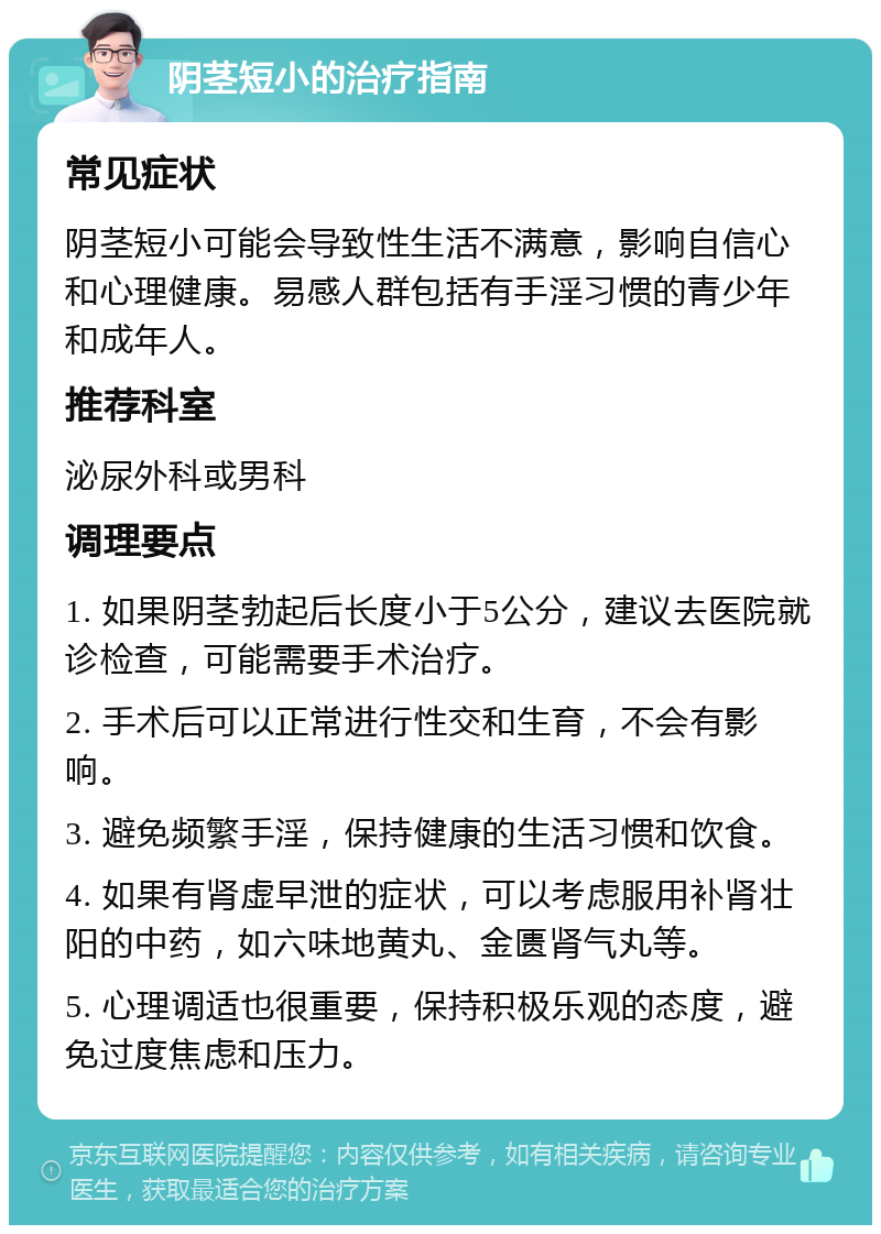 阴茎短小的治疗指南 常见症状 阴茎短小可能会导致性生活不满意，影响自信心和心理健康。易感人群包括有手淫习惯的青少年和成年人。 推荐科室 泌尿外科或男科 调理要点 1. 如果阴茎勃起后长度小于5公分，建议去医院就诊检查，可能需要手术治疗。 2. 手术后可以正常进行性交和生育，不会有影响。 3. 避免频繁手淫，保持健康的生活习惯和饮食。 4. 如果有肾虚早泄的症状，可以考虑服用补肾壮阳的中药，如六味地黄丸、金匮肾气丸等。 5. 心理调适也很重要，保持积极乐观的态度，避免过度焦虑和压力。