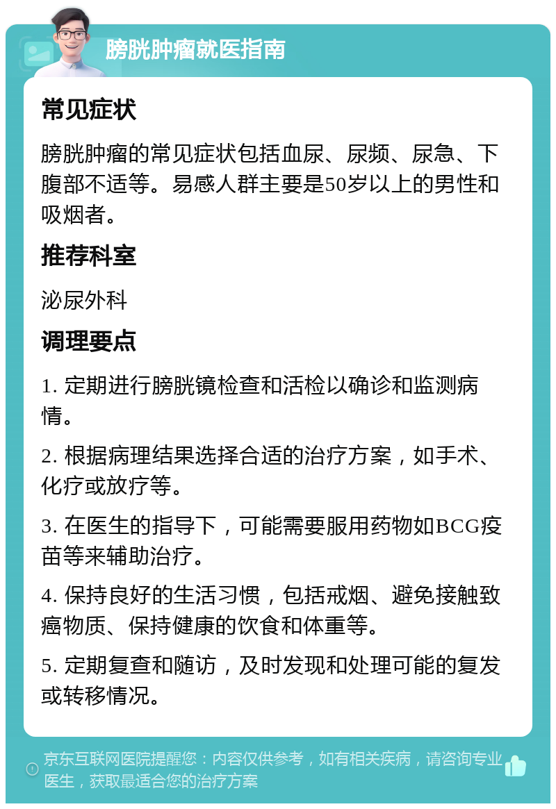 膀胱肿瘤就医指南 常见症状 膀胱肿瘤的常见症状包括血尿、尿频、尿急、下腹部不适等。易感人群主要是50岁以上的男性和吸烟者。 推荐科室 泌尿外科 调理要点 1. 定期进行膀胱镜检查和活检以确诊和监测病情。 2. 根据病理结果选择合适的治疗方案，如手术、化疗或放疗等。 3. 在医生的指导下，可能需要服用药物如BCG疫苗等来辅助治疗。 4. 保持良好的生活习惯，包括戒烟、避免接触致癌物质、保持健康的饮食和体重等。 5. 定期复查和随访，及时发现和处理可能的复发或转移情况。