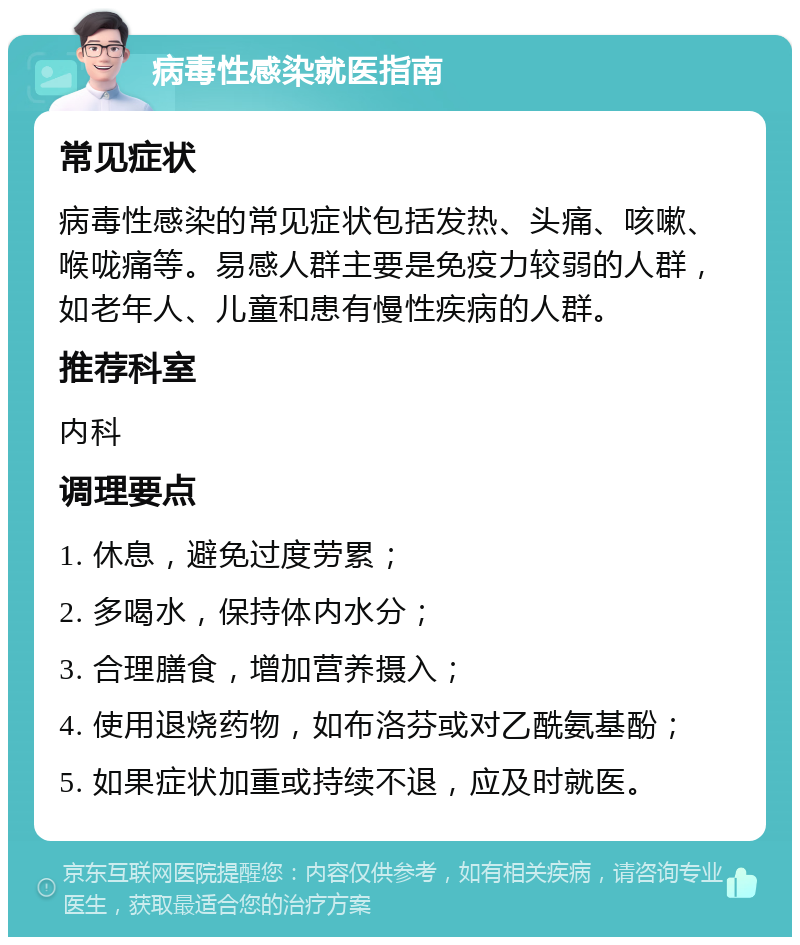 病毒性感染就医指南 常见症状 病毒性感染的常见症状包括发热、头痛、咳嗽、喉咙痛等。易感人群主要是免疫力较弱的人群，如老年人、儿童和患有慢性疾病的人群。 推荐科室 内科 调理要点 1. 休息，避免过度劳累； 2. 多喝水，保持体内水分； 3. 合理膳食，增加营养摄入； 4. 使用退烧药物，如布洛芬或对乙酰氨基酚； 5. 如果症状加重或持续不退，应及时就医。