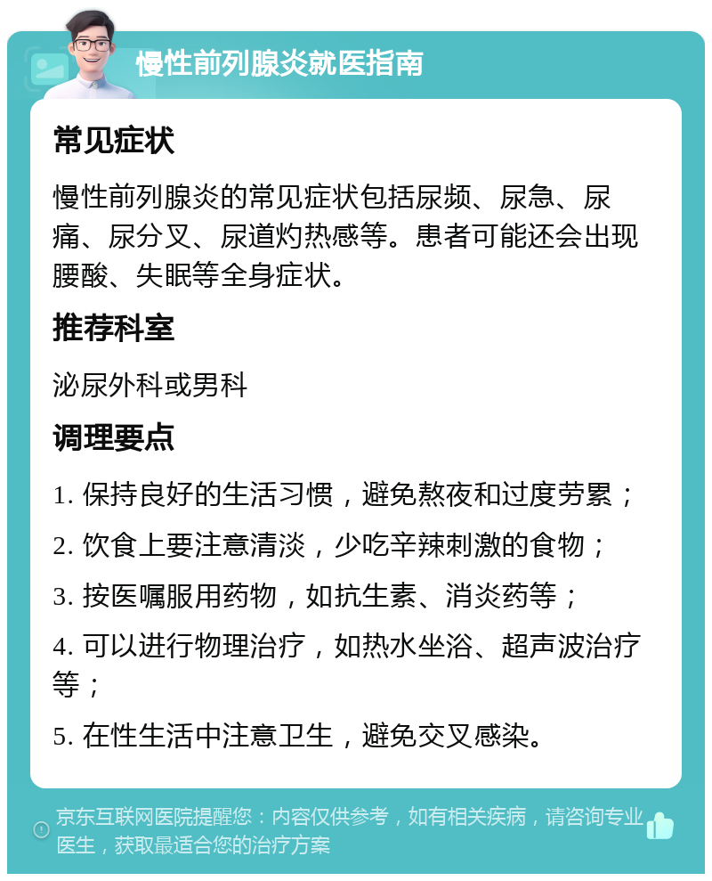 慢性前列腺炎就医指南 常见症状 慢性前列腺炎的常见症状包括尿频、尿急、尿痛、尿分叉、尿道灼热感等。患者可能还会出现腰酸、失眠等全身症状。 推荐科室 泌尿外科或男科 调理要点 1. 保持良好的生活习惯，避免熬夜和过度劳累； 2. 饮食上要注意清淡，少吃辛辣刺激的食物； 3. 按医嘱服用药物，如抗生素、消炎药等； 4. 可以进行物理治疗，如热水坐浴、超声波治疗等； 5. 在性生活中注意卫生，避免交叉感染。