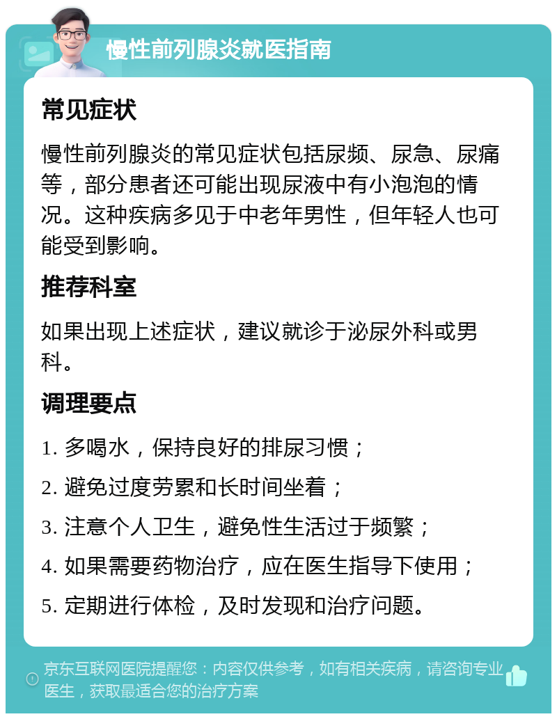 慢性前列腺炎就医指南 常见症状 慢性前列腺炎的常见症状包括尿频、尿急、尿痛等，部分患者还可能出现尿液中有小泡泡的情况。这种疾病多见于中老年男性，但年轻人也可能受到影响。 推荐科室 如果出现上述症状，建议就诊于泌尿外科或男科。 调理要点 1. 多喝水，保持良好的排尿习惯； 2. 避免过度劳累和长时间坐着； 3. 注意个人卫生，避免性生活过于频繁； 4. 如果需要药物治疗，应在医生指导下使用； 5. 定期进行体检，及时发现和治疗问题。