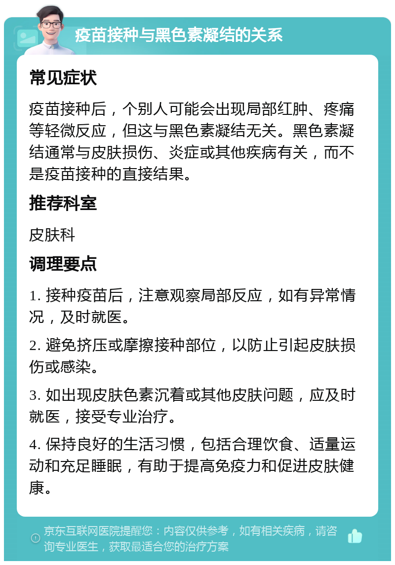 疫苗接种与黑色素凝结的关系 常见症状 疫苗接种后，个别人可能会出现局部红肿、疼痛等轻微反应，但这与黑色素凝结无关。黑色素凝结通常与皮肤损伤、炎症或其他疾病有关，而不是疫苗接种的直接结果。 推荐科室 皮肤科 调理要点 1. 接种疫苗后，注意观察局部反应，如有异常情况，及时就医。 2. 避免挤压或摩擦接种部位，以防止引起皮肤损伤或感染。 3. 如出现皮肤色素沉着或其他皮肤问题，应及时就医，接受专业治疗。 4. 保持良好的生活习惯，包括合理饮食、适量运动和充足睡眠，有助于提高免疫力和促进皮肤健康。