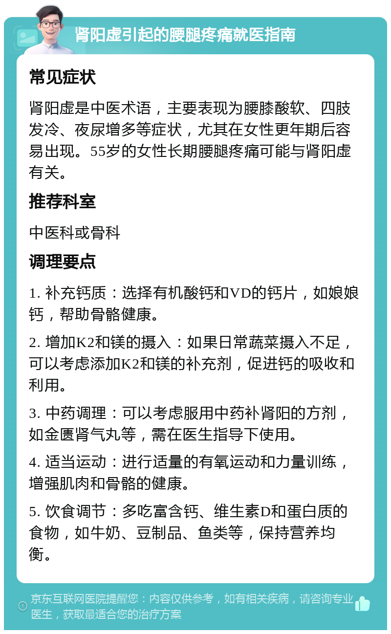 肾阳虚引起的腰腿疼痛就医指南 常见症状 肾阳虚是中医术语，主要表现为腰膝酸软、四肢发冷、夜尿增多等症状，尤其在女性更年期后容易出现。55岁的女性长期腰腿疼痛可能与肾阳虚有关。 推荐科室 中医科或骨科 调理要点 1. 补充钙质：选择有机酸钙和VD的钙片，如娘娘钙，帮助骨骼健康。 2. 增加K2和镁的摄入：如果日常蔬菜摄入不足，可以考虑添加K2和镁的补充剂，促进钙的吸收和利用。 3. 中药调理：可以考虑服用中药补肾阳的方剂，如金匮肾气丸等，需在医生指导下使用。 4. 适当运动：进行适量的有氧运动和力量训练，增强肌肉和骨骼的健康。 5. 饮食调节：多吃富含钙、维生素D和蛋白质的食物，如牛奶、豆制品、鱼类等，保持营养均衡。