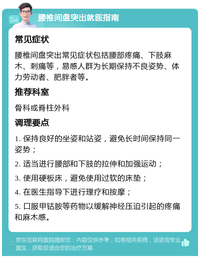 腰椎间盘突出就医指南 常见症状 腰椎间盘突出常见症状包括腰部疼痛、下肢麻木、刺痛等，易感人群为长期保持不良姿势、体力劳动者、肥胖者等。 推荐科室 骨科或脊柱外科 调理要点 1. 保持良好的坐姿和站姿，避免长时间保持同一姿势； 2. 适当进行腰部和下肢的拉伸和加强运动； 3. 使用硬板床，避免使用过软的床垫； 4. 在医生指导下进行理疗和按摩； 5. 口服甲钴胺等药物以缓解神经压迫引起的疼痛和麻木感。