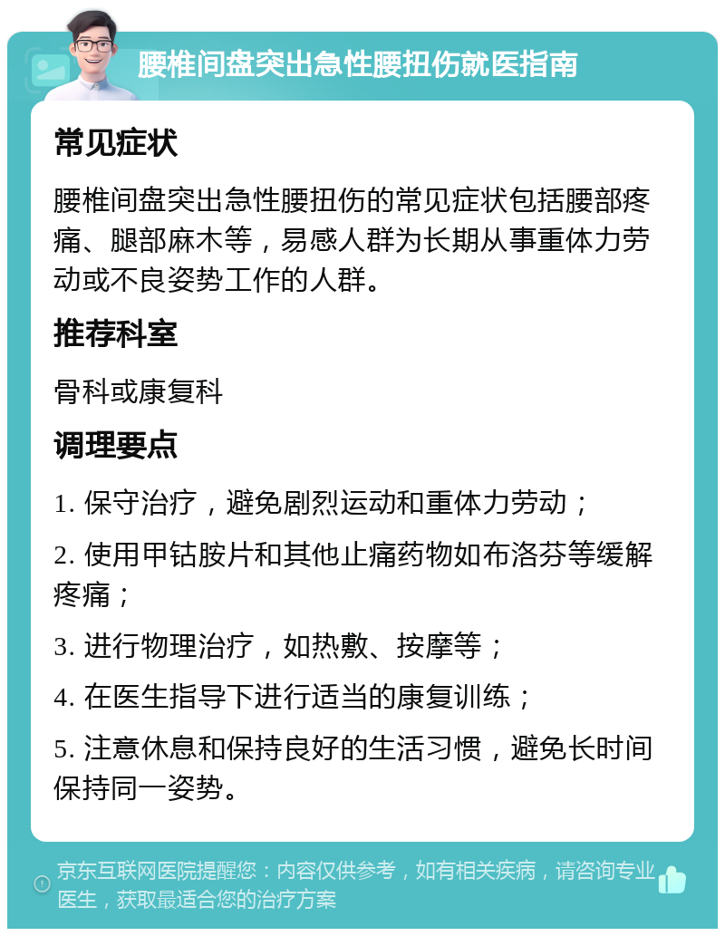 腰椎间盘突出急性腰扭伤就医指南 常见症状 腰椎间盘突出急性腰扭伤的常见症状包括腰部疼痛、腿部麻木等，易感人群为长期从事重体力劳动或不良姿势工作的人群。 推荐科室 骨科或康复科 调理要点 1. 保守治疗，避免剧烈运动和重体力劳动； 2. 使用甲钴胺片和其他止痛药物如布洛芬等缓解疼痛； 3. 进行物理治疗，如热敷、按摩等； 4. 在医生指导下进行适当的康复训练； 5. 注意休息和保持良好的生活习惯，避免长时间保持同一姿势。