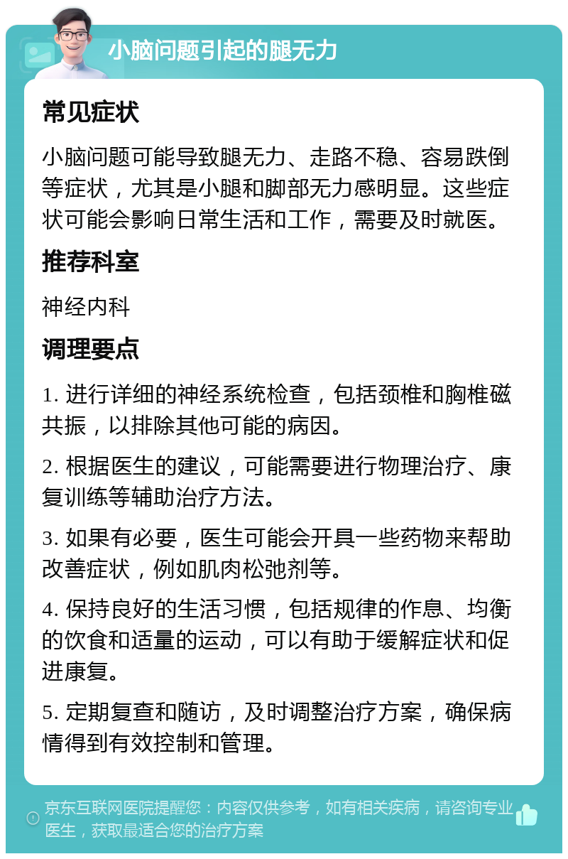 小脑问题引起的腿无力 常见症状 小脑问题可能导致腿无力、走路不稳、容易跌倒等症状，尤其是小腿和脚部无力感明显。这些症状可能会影响日常生活和工作，需要及时就医。 推荐科室 神经内科 调理要点 1. 进行详细的神经系统检查，包括颈椎和胸椎磁共振，以排除其他可能的病因。 2. 根据医生的建议，可能需要进行物理治疗、康复训练等辅助治疗方法。 3. 如果有必要，医生可能会开具一些药物来帮助改善症状，例如肌肉松弛剂等。 4. 保持良好的生活习惯，包括规律的作息、均衡的饮食和适量的运动，可以有助于缓解症状和促进康复。 5. 定期复查和随访，及时调整治疗方案，确保病情得到有效控制和管理。