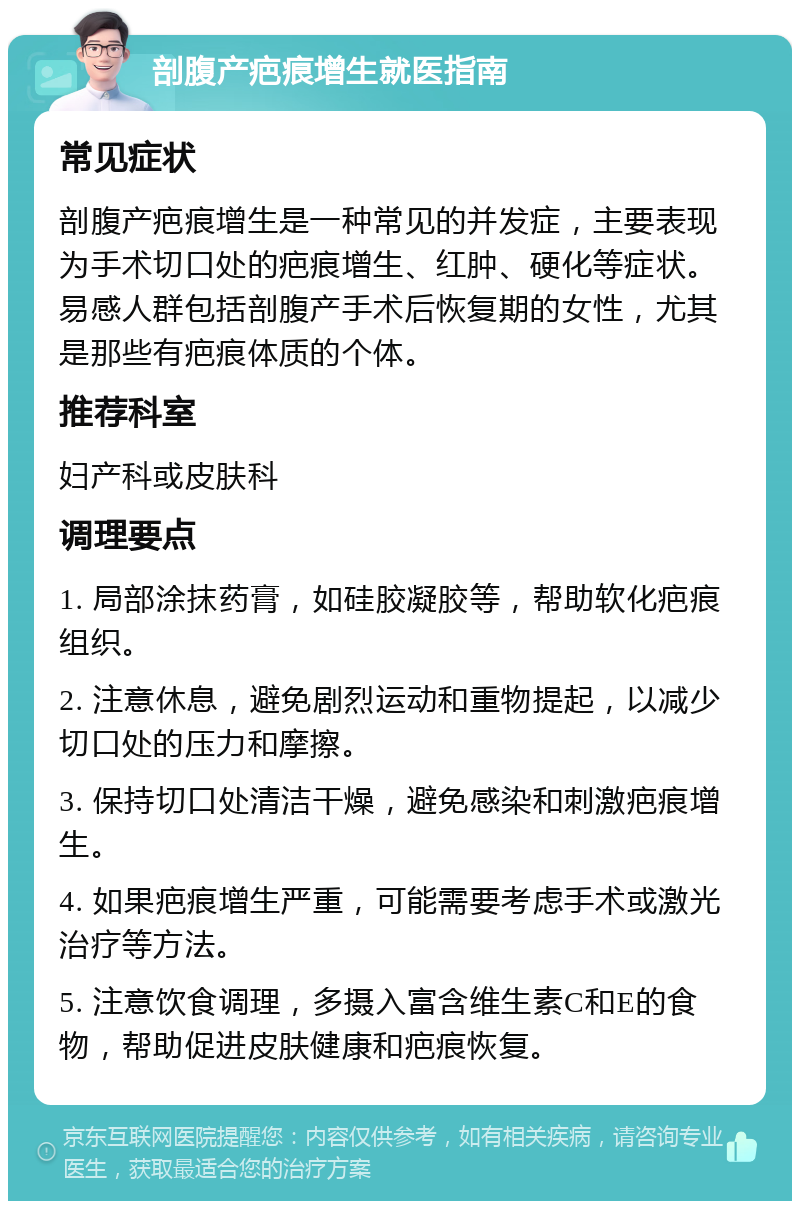 剖腹产疤痕增生就医指南 常见症状 剖腹产疤痕增生是一种常见的并发症，主要表现为手术切口处的疤痕增生、红肿、硬化等症状。易感人群包括剖腹产手术后恢复期的女性，尤其是那些有疤痕体质的个体。 推荐科室 妇产科或皮肤科 调理要点 1. 局部涂抹药膏，如硅胶凝胶等，帮助软化疤痕组织。 2. 注意休息，避免剧烈运动和重物提起，以减少切口处的压力和摩擦。 3. 保持切口处清洁干燥，避免感染和刺激疤痕增生。 4. 如果疤痕增生严重，可能需要考虑手术或激光治疗等方法。 5. 注意饮食调理，多摄入富含维生素C和E的食物，帮助促进皮肤健康和疤痕恢复。