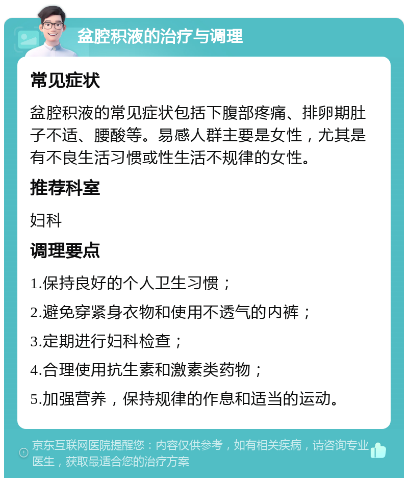 盆腔积液的治疗与调理 常见症状 盆腔积液的常见症状包括下腹部疼痛、排卵期肚子不适、腰酸等。易感人群主要是女性，尤其是有不良生活习惯或性生活不规律的女性。 推荐科室 妇科 调理要点 1.保持良好的个人卫生习惯； 2.避免穿紧身衣物和使用不透气的内裤； 3.定期进行妇科检查； 4.合理使用抗生素和激素类药物； 5.加强营养，保持规律的作息和适当的运动。