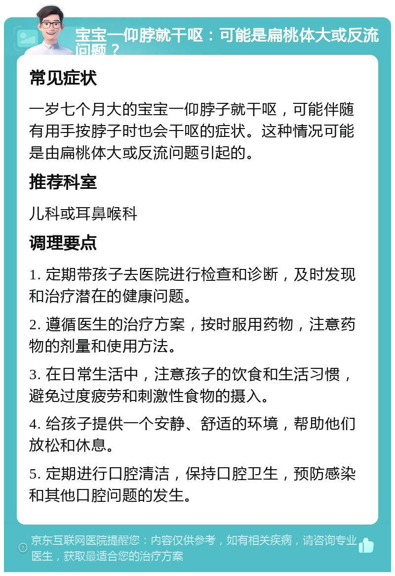 宝宝一仰脖就干呕：可能是扁桃体大或反流问题？ 常见症状 一岁七个月大的宝宝一仰脖子就干呕，可能伴随有用手按脖子时也会干呕的症状。这种情况可能是由扁桃体大或反流问题引起的。 推荐科室 儿科或耳鼻喉科 调理要点 1. 定期带孩子去医院进行检查和诊断，及时发现和治疗潜在的健康问题。 2. 遵循医生的治疗方案，按时服用药物，注意药物的剂量和使用方法。 3. 在日常生活中，注意孩子的饮食和生活习惯，避免过度疲劳和刺激性食物的摄入。 4. 给孩子提供一个安静、舒适的环境，帮助他们放松和休息。 5. 定期进行口腔清洁，保持口腔卫生，预防感染和其他口腔问题的发生。