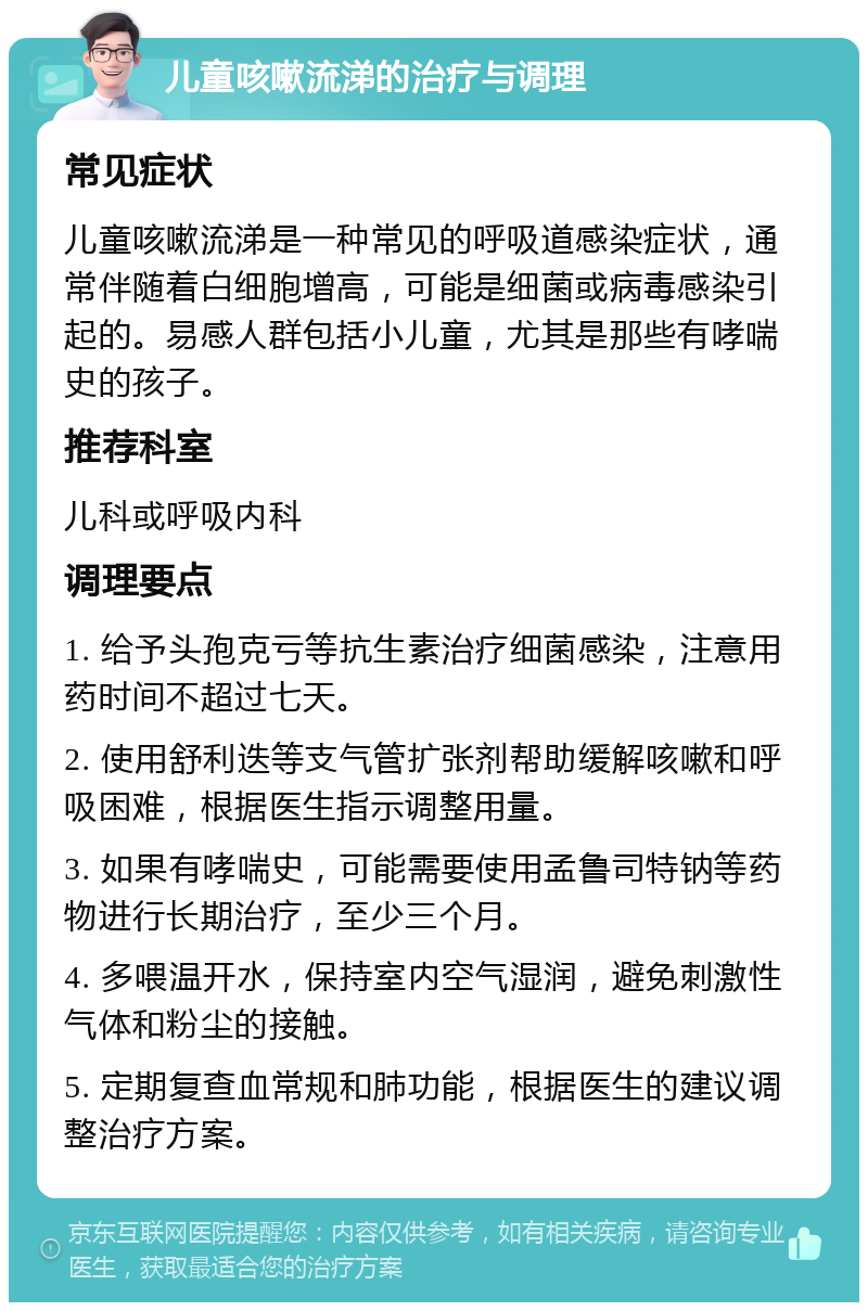 儿童咳嗽流涕的治疗与调理 常见症状 儿童咳嗽流涕是一种常见的呼吸道感染症状，通常伴随着白细胞增高，可能是细菌或病毒感染引起的。易感人群包括小儿童，尤其是那些有哮喘史的孩子。 推荐科室 儿科或呼吸内科 调理要点 1. 给予头孢克亏等抗生素治疗细菌感染，注意用药时间不超过七天。 2. 使用舒利迭等支气管扩张剂帮助缓解咳嗽和呼吸困难，根据医生指示调整用量。 3. 如果有哮喘史，可能需要使用孟鲁司特钠等药物进行长期治疗，至少三个月。 4. 多喂温开水，保持室内空气湿润，避免刺激性气体和粉尘的接触。 5. 定期复查血常规和肺功能，根据医生的建议调整治疗方案。