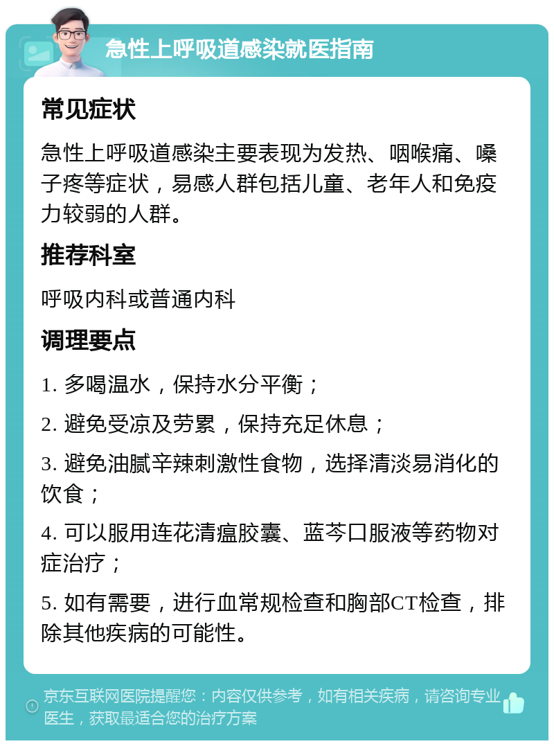 急性上呼吸道感染就医指南 常见症状 急性上呼吸道感染主要表现为发热、咽喉痛、嗓子疼等症状，易感人群包括儿童、老年人和免疫力较弱的人群。 推荐科室 呼吸内科或普通内科 调理要点 1. 多喝温水，保持水分平衡； 2. 避免受凉及劳累，保持充足休息； 3. 避免油腻辛辣刺激性食物，选择清淡易消化的饮食； 4. 可以服用连花清瘟胶囊、蓝芩口服液等药物对症治疗； 5. 如有需要，进行血常规检查和胸部CT检查，排除其他疾病的可能性。