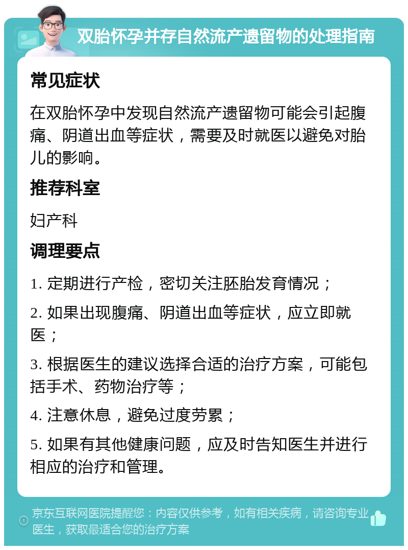 双胎怀孕并存自然流产遗留物的处理指南 常见症状 在双胎怀孕中发现自然流产遗留物可能会引起腹痛、阴道出血等症状，需要及时就医以避免对胎儿的影响。 推荐科室 妇产科 调理要点 1. 定期进行产检，密切关注胚胎发育情况； 2. 如果出现腹痛、阴道出血等症状，应立即就医； 3. 根据医生的建议选择合适的治疗方案，可能包括手术、药物治疗等； 4. 注意休息，避免过度劳累； 5. 如果有其他健康问题，应及时告知医生并进行相应的治疗和管理。