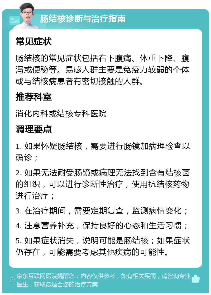 肠结核诊断与治疗指南 常见症状 肠结核的常见症状包括右下腹痛、体重下降、腹泻或便秘等。易感人群主要是免疫力较弱的个体或与结核病患者有密切接触的人群。 推荐科室 消化内科或结核专科医院 调理要点 1. 如果怀疑肠结核，需要进行肠镜加病理检查以确诊； 2. 如果无法耐受肠镜或病理无法找到含有结核菌的组织，可以进行诊断性治疗，使用抗结核药物进行治疗； 3. 在治疗期间，需要定期复查，监测病情变化； 4. 注意营养补充，保持良好的心态和生活习惯； 5. 如果症状消失，说明可能是肠结核；如果症状仍存在，可能需要考虑其他疾病的可能性。