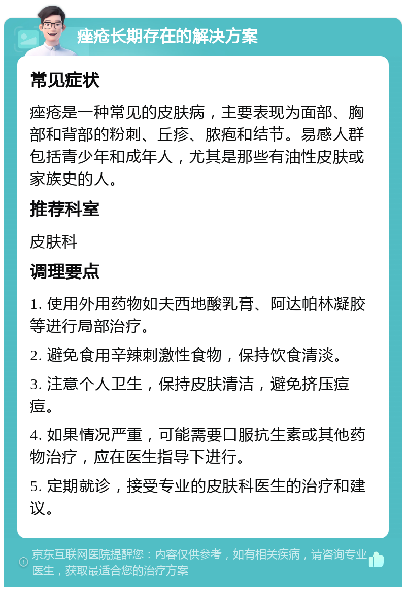 痤疮长期存在的解决方案 常见症状 痤疮是一种常见的皮肤病，主要表现为面部、胸部和背部的粉刺、丘疹、脓疱和结节。易感人群包括青少年和成年人，尤其是那些有油性皮肤或家族史的人。 推荐科室 皮肤科 调理要点 1. 使用外用药物如夫西地酸乳膏、阿达帕林凝胶等进行局部治疗。 2. 避免食用辛辣刺激性食物，保持饮食清淡。 3. 注意个人卫生，保持皮肤清洁，避免挤压痘痘。 4. 如果情况严重，可能需要口服抗生素或其他药物治疗，应在医生指导下进行。 5. 定期就诊，接受专业的皮肤科医生的治疗和建议。