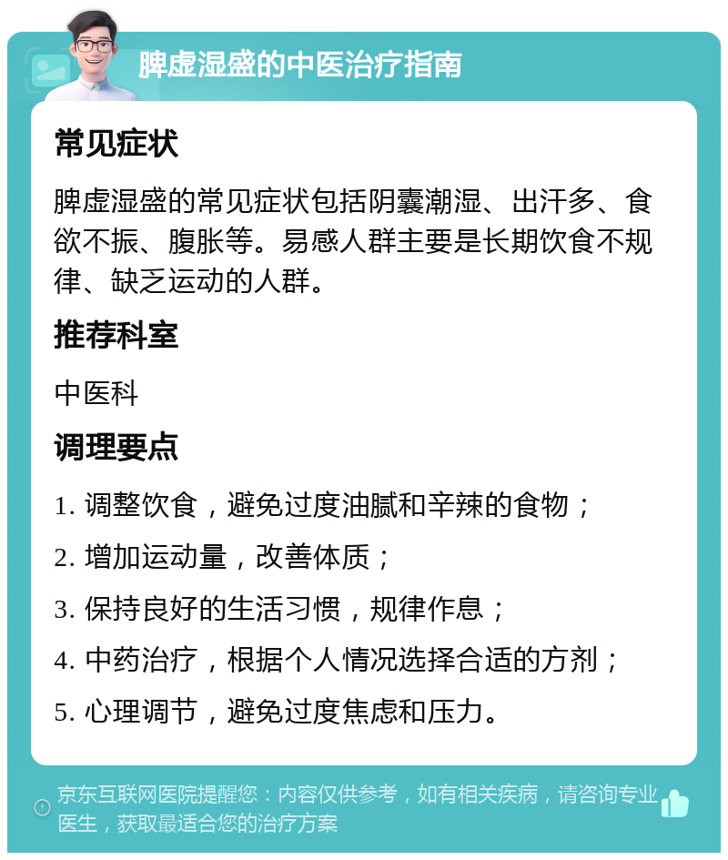 脾虚湿盛的中医治疗指南 常见症状 脾虚湿盛的常见症状包括阴囊潮湿、出汗多、食欲不振、腹胀等。易感人群主要是长期饮食不规律、缺乏运动的人群。 推荐科室 中医科 调理要点 1. 调整饮食，避免过度油腻和辛辣的食物； 2. 增加运动量，改善体质； 3. 保持良好的生活习惯，规律作息； 4. 中药治疗，根据个人情况选择合适的方剂； 5. 心理调节，避免过度焦虑和压力。