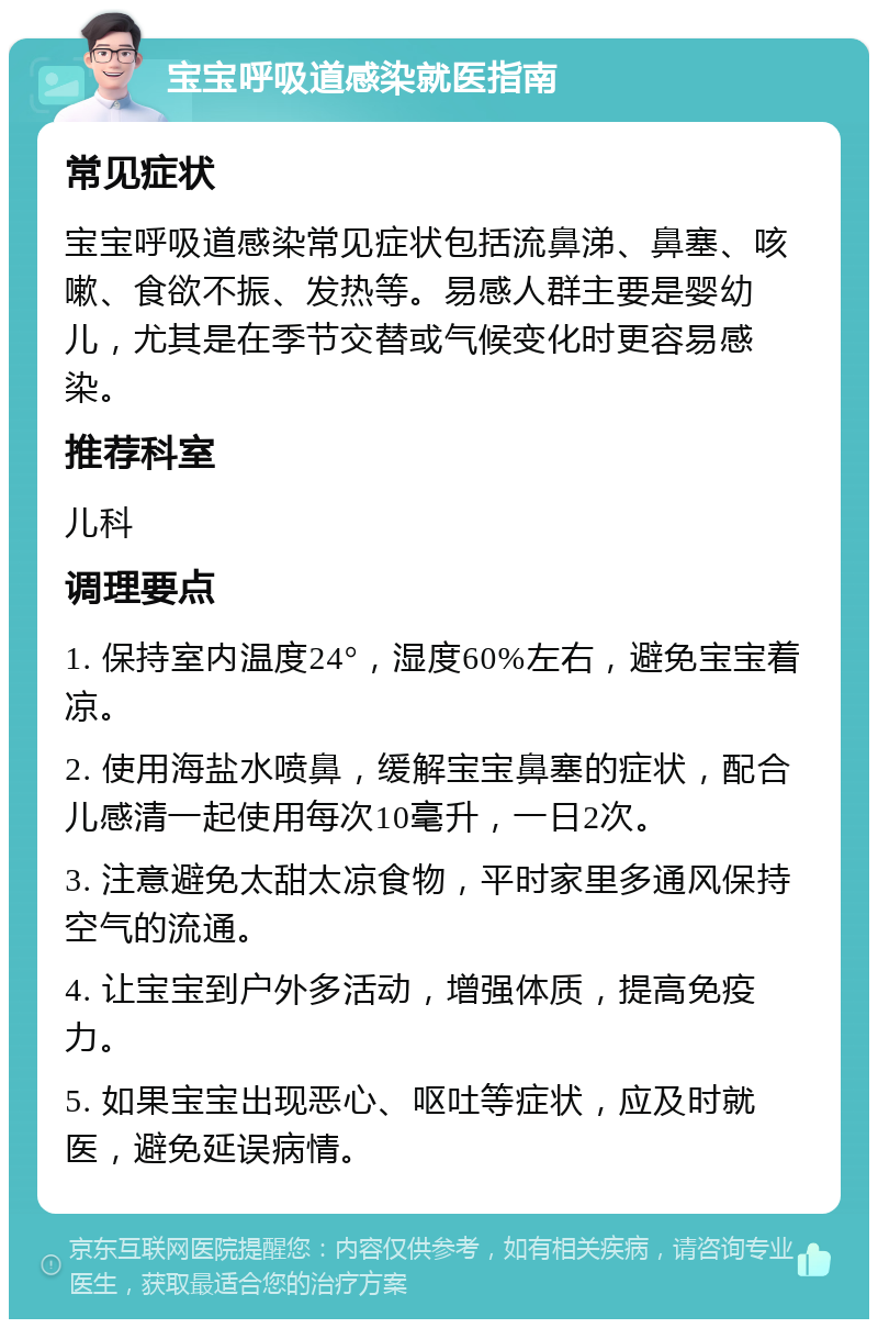 宝宝呼吸道感染就医指南 常见症状 宝宝呼吸道感染常见症状包括流鼻涕、鼻塞、咳嗽、食欲不振、发热等。易感人群主要是婴幼儿，尤其是在季节交替或气候变化时更容易感染。 推荐科室 儿科 调理要点 1. 保持室内温度24°，湿度60%左右，避免宝宝着凉。 2. 使用海盐水喷鼻，缓解宝宝鼻塞的症状，配合儿感清一起使用每次10毫升，一日2次。 3. 注意避免太甜太凉食物，平时家里多通风保持空气的流通。 4. 让宝宝到户外多活动，增强体质，提高免疫力。 5. 如果宝宝出现恶心、呕吐等症状，应及时就医，避免延误病情。