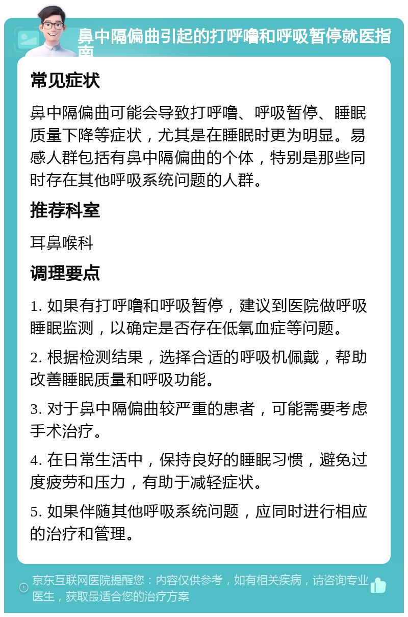 鼻中隔偏曲引起的打呼噜和呼吸暂停就医指南 常见症状 鼻中隔偏曲可能会导致打呼噜、呼吸暂停、睡眠质量下降等症状，尤其是在睡眠时更为明显。易感人群包括有鼻中隔偏曲的个体，特别是那些同时存在其他呼吸系统问题的人群。 推荐科室 耳鼻喉科 调理要点 1. 如果有打呼噜和呼吸暂停，建议到医院做呼吸睡眠监测，以确定是否存在低氧血症等问题。 2. 根据检测结果，选择合适的呼吸机佩戴，帮助改善睡眠质量和呼吸功能。 3. 对于鼻中隔偏曲较严重的患者，可能需要考虑手术治疗。 4. 在日常生活中，保持良好的睡眠习惯，避免过度疲劳和压力，有助于减轻症状。 5. 如果伴随其他呼吸系统问题，应同时进行相应的治疗和管理。