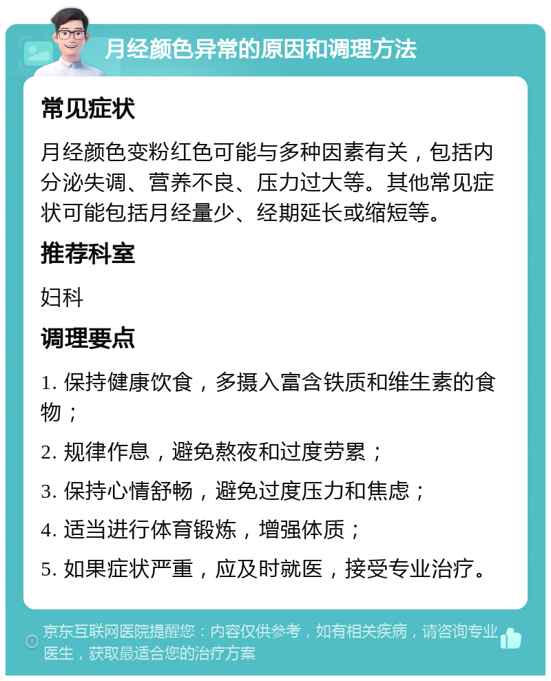 月经颜色异常的原因和调理方法 常见症状 月经颜色变粉红色可能与多种因素有关，包括内分泌失调、营养不良、压力过大等。其他常见症状可能包括月经量少、经期延长或缩短等。 推荐科室 妇科 调理要点 1. 保持健康饮食，多摄入富含铁质和维生素的食物； 2. 规律作息，避免熬夜和过度劳累； 3. 保持心情舒畅，避免过度压力和焦虑； 4. 适当进行体育锻炼，增强体质； 5. 如果症状严重，应及时就医，接受专业治疗。