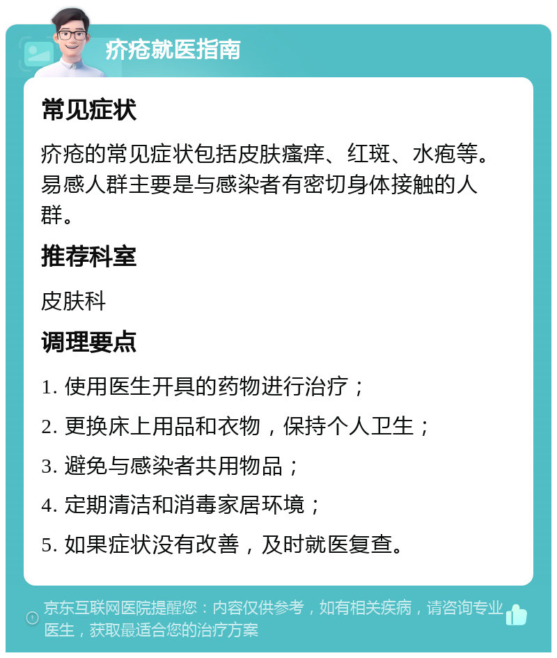 疥疮就医指南 常见症状 疥疮的常见症状包括皮肤瘙痒、红斑、水疱等。易感人群主要是与感染者有密切身体接触的人群。 推荐科室 皮肤科 调理要点 1. 使用医生开具的药物进行治疗； 2. 更换床上用品和衣物，保持个人卫生； 3. 避免与感染者共用物品； 4. 定期清洁和消毒家居环境； 5. 如果症状没有改善，及时就医复查。