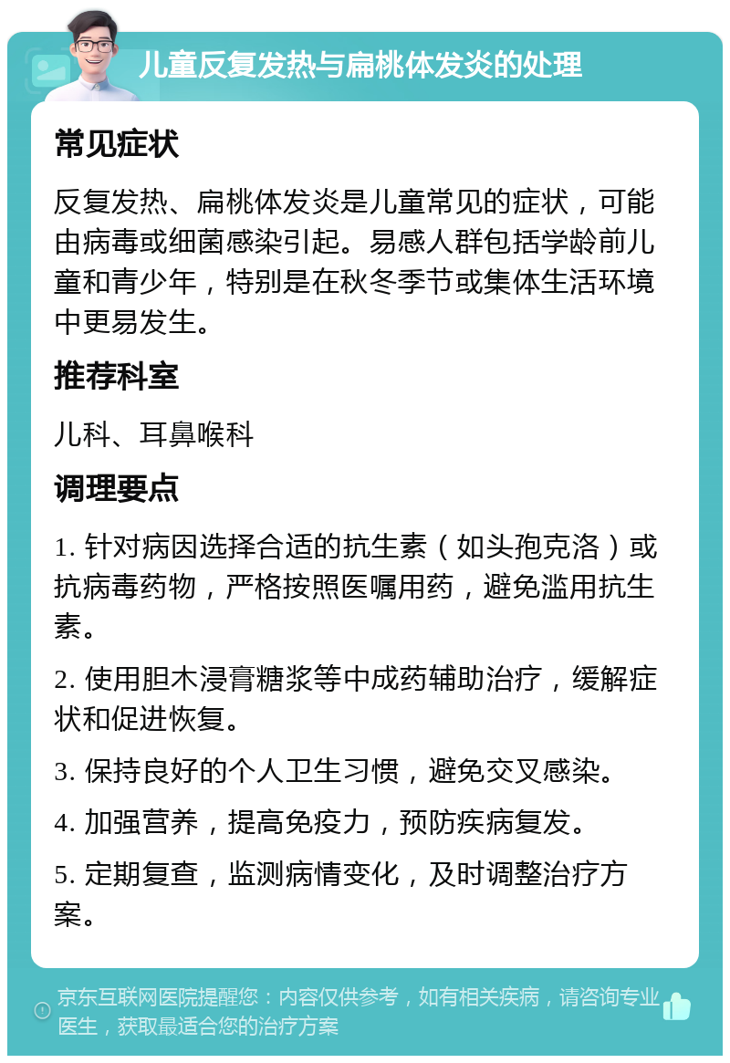 儿童反复发热与扁桃体发炎的处理 常见症状 反复发热、扁桃体发炎是儿童常见的症状，可能由病毒或细菌感染引起。易感人群包括学龄前儿童和青少年，特别是在秋冬季节或集体生活环境中更易发生。 推荐科室 儿科、耳鼻喉科 调理要点 1. 针对病因选择合适的抗生素（如头孢克洛）或抗病毒药物，严格按照医嘱用药，避免滥用抗生素。 2. 使用胆木浸膏糖浆等中成药辅助治疗，缓解症状和促进恢复。 3. 保持良好的个人卫生习惯，避免交叉感染。 4. 加强营养，提高免疫力，预防疾病复发。 5. 定期复查，监测病情变化，及时调整治疗方案。