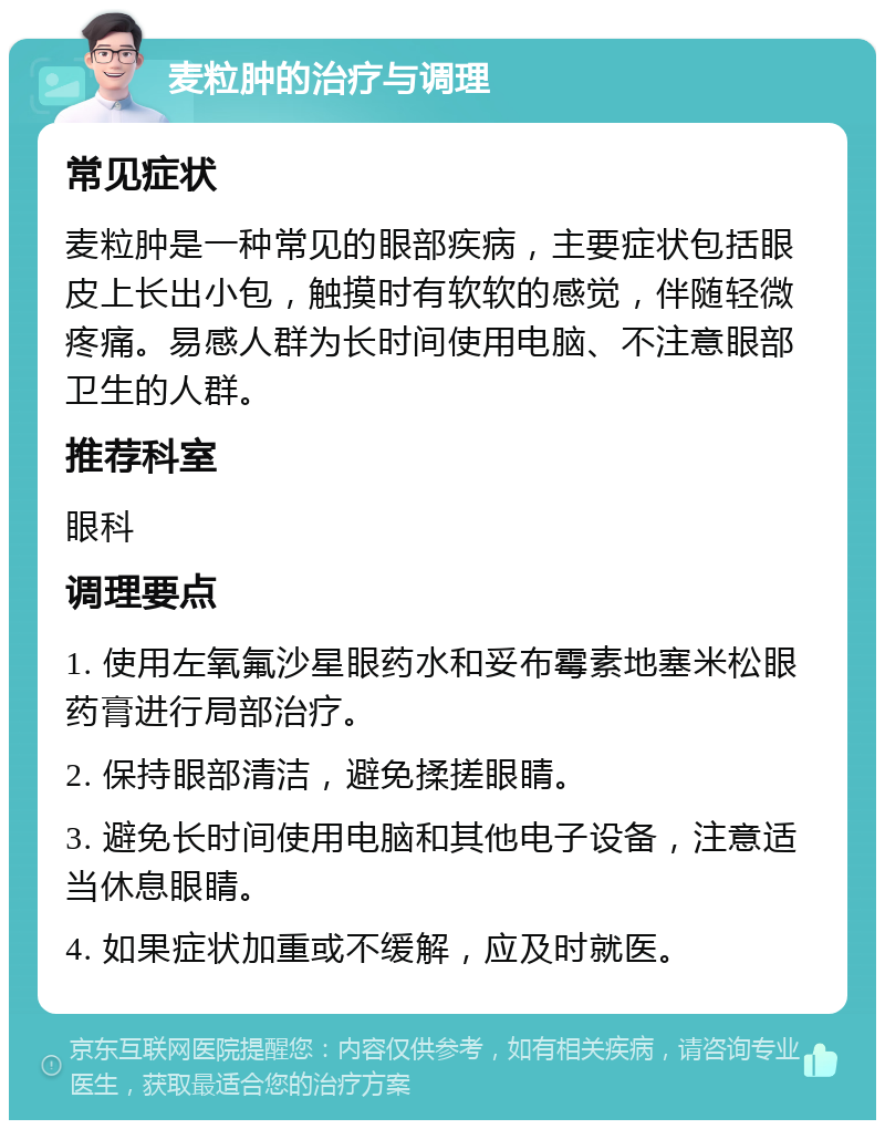 麦粒肿的治疗与调理 常见症状 麦粒肿是一种常见的眼部疾病，主要症状包括眼皮上长出小包，触摸时有软软的感觉，伴随轻微疼痛。易感人群为长时间使用电脑、不注意眼部卫生的人群。 推荐科室 眼科 调理要点 1. 使用左氧氟沙星眼药水和妥布霉素地塞米松眼药膏进行局部治疗。 2. 保持眼部清洁，避免揉搓眼睛。 3. 避免长时间使用电脑和其他电子设备，注意适当休息眼睛。 4. 如果症状加重或不缓解，应及时就医。