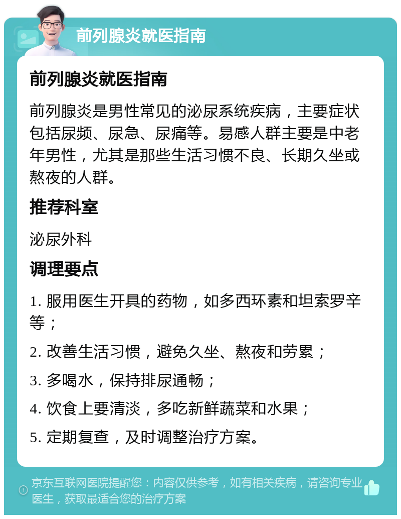 前列腺炎就医指南 前列腺炎就医指南 前列腺炎是男性常见的泌尿系统疾病，主要症状包括尿频、尿急、尿痛等。易感人群主要是中老年男性，尤其是那些生活习惯不良、长期久坐或熬夜的人群。 推荐科室 泌尿外科 调理要点 1. 服用医生开具的药物，如多西环素和坦索罗辛等； 2. 改善生活习惯，避免久坐、熬夜和劳累； 3. 多喝水，保持排尿通畅； 4. 饮食上要清淡，多吃新鲜蔬菜和水果； 5. 定期复查，及时调整治疗方案。