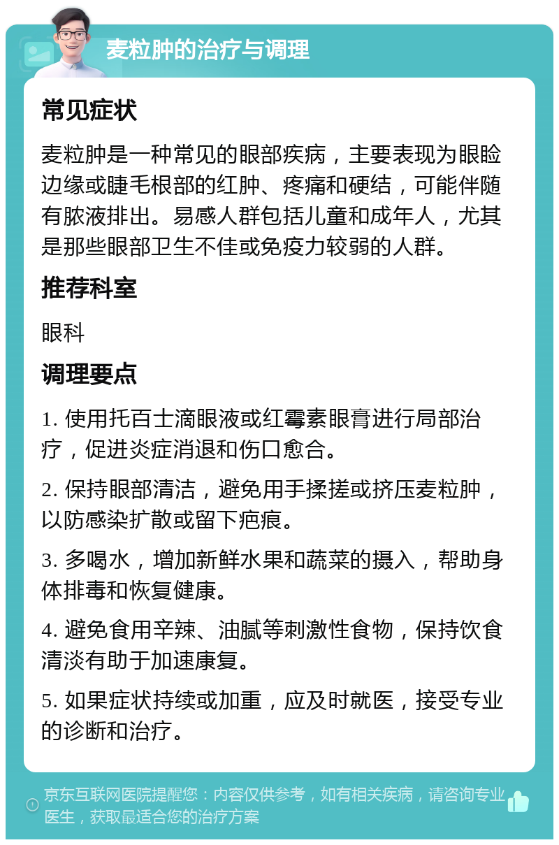 麦粒肿的治疗与调理 常见症状 麦粒肿是一种常见的眼部疾病，主要表现为眼睑边缘或睫毛根部的红肿、疼痛和硬结，可能伴随有脓液排出。易感人群包括儿童和成年人，尤其是那些眼部卫生不佳或免疫力较弱的人群。 推荐科室 眼科 调理要点 1. 使用托百士滴眼液或红霉素眼膏进行局部治疗，促进炎症消退和伤口愈合。 2. 保持眼部清洁，避免用手揉搓或挤压麦粒肿，以防感染扩散或留下疤痕。 3. 多喝水，增加新鲜水果和蔬菜的摄入，帮助身体排毒和恢复健康。 4. 避免食用辛辣、油腻等刺激性食物，保持饮食清淡有助于加速康复。 5. 如果症状持续或加重，应及时就医，接受专业的诊断和治疗。