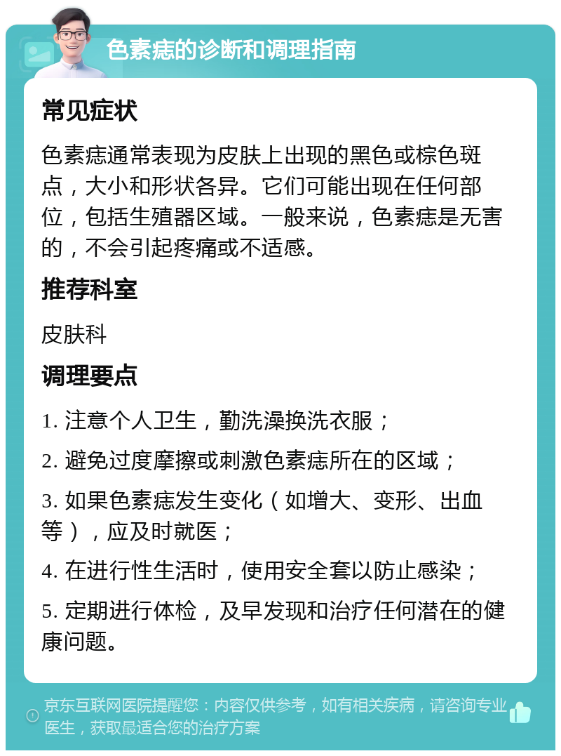 色素痣的诊断和调理指南 常见症状 色素痣通常表现为皮肤上出现的黑色或棕色斑点，大小和形状各异。它们可能出现在任何部位，包括生殖器区域。一般来说，色素痣是无害的，不会引起疼痛或不适感。 推荐科室 皮肤科 调理要点 1. 注意个人卫生，勤洗澡换洗衣服； 2. 避免过度摩擦或刺激色素痣所在的区域； 3. 如果色素痣发生变化（如增大、变形、出血等），应及时就医； 4. 在进行性生活时，使用安全套以防止感染； 5. 定期进行体检，及早发现和治疗任何潜在的健康问题。