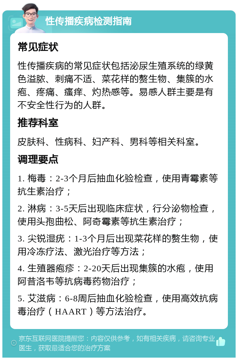 性传播疾病检测指南 常见症状 性传播疾病的常见症状包括泌尿生殖系统的绿黄色溢脓、刺痛不适、菜花样的赘生物、集簇的水疱、疼痛、瘙痒、灼热感等。易感人群主要是有不安全性行为的人群。 推荐科室 皮肤科、性病科、妇产科、男科等相关科室。 调理要点 1. 梅毒：2-3个月后抽血化验检查，使用青霉素等抗生素治疗； 2. 淋病：3-5天后出现临床症状，行分泌物检查，使用头孢曲松、阿奇霉素等抗生素治疗； 3. 尖锐湿疣：1-3个月后出现菜花样的赘生物，使用冷冻疗法、激光治疗等方法； 4. 生殖器疱疹：2-20天后出现集簇的水疱，使用阿昔洛韦等抗病毒药物治疗； 5. 艾滋病：6-8周后抽血化验检查，使用高效抗病毒治疗（HAART）等方法治疗。