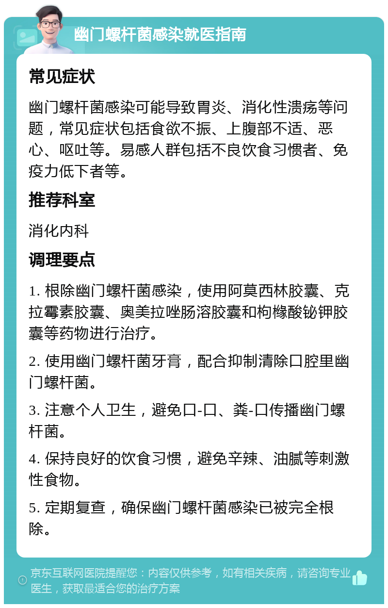 幽门螺杆菌感染就医指南 常见症状 幽门螺杆菌感染可能导致胃炎、消化性溃疡等问题，常见症状包括食欲不振、上腹部不适、恶心、呕吐等。易感人群包括不良饮食习惯者、免疫力低下者等。 推荐科室 消化内科 调理要点 1. 根除幽门螺杆菌感染，使用阿莫西林胶囊、克拉霉素胶囊、奥美拉唑肠溶胶囊和枸橼酸铋钾胶囊等药物进行治疗。 2. 使用幽门螺杆菌牙膏，配合抑制清除口腔里幽门螺杆菌。 3. 注意个人卫生，避免口-口、粪-口传播幽门螺杆菌。 4. 保持良好的饮食习惯，避免辛辣、油腻等刺激性食物。 5. 定期复查，确保幽门螺杆菌感染已被完全根除。