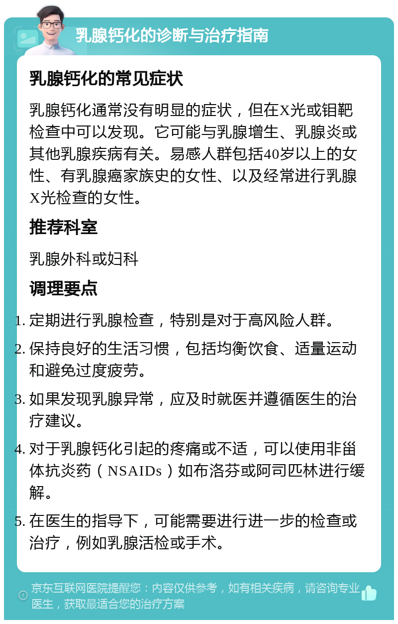 乳腺钙化的诊断与治疗指南 乳腺钙化的常见症状 乳腺钙化通常没有明显的症状，但在X光或钼靶检查中可以发现。它可能与乳腺增生、乳腺炎或其他乳腺疾病有关。易感人群包括40岁以上的女性、有乳腺癌家族史的女性、以及经常进行乳腺X光检查的女性。 推荐科室 乳腺外科或妇科 调理要点 定期进行乳腺检查，特别是对于高风险人群。 保持良好的生活习惯，包括均衡饮食、适量运动和避免过度疲劳。 如果发现乳腺异常，应及时就医并遵循医生的治疗建议。 对于乳腺钙化引起的疼痛或不适，可以使用非甾体抗炎药（NSAIDs）如布洛芬或阿司匹林进行缓解。 在医生的指导下，可能需要进行进一步的检查或治疗，例如乳腺活检或手术。