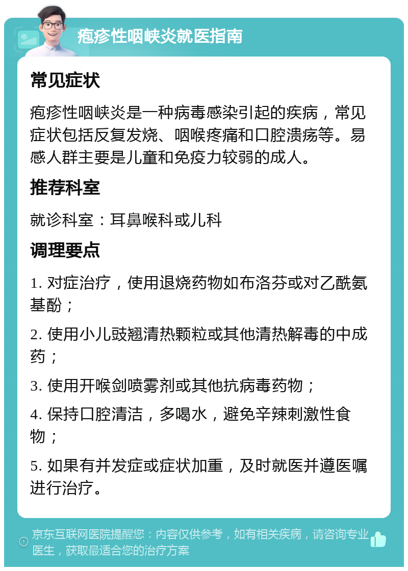 疱疹性咽峡炎就医指南 常见症状 疱疹性咽峡炎是一种病毒感染引起的疾病，常见症状包括反复发烧、咽喉疼痛和口腔溃疡等。易感人群主要是儿童和免疫力较弱的成人。 推荐科室 就诊科室：耳鼻喉科或儿科 调理要点 1. 对症治疗，使用退烧药物如布洛芬或对乙酰氨基酚； 2. 使用小儿豉翘清热颗粒或其他清热解毒的中成药； 3. 使用开喉剑喷雾剂或其他抗病毒药物； 4. 保持口腔清洁，多喝水，避免辛辣刺激性食物； 5. 如果有并发症或症状加重，及时就医并遵医嘱进行治疗。