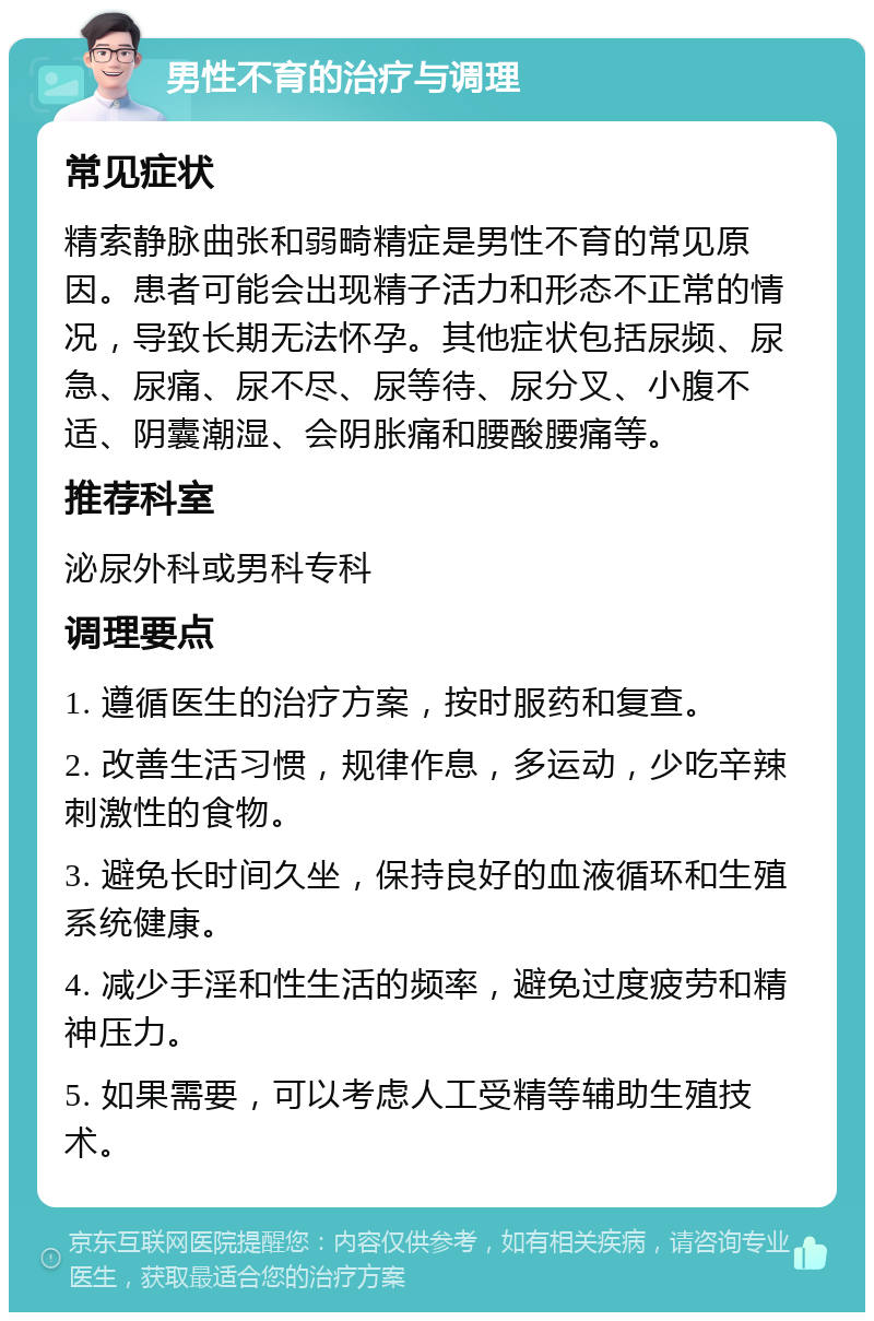 男性不育的治疗与调理 常见症状 精索静脉曲张和弱畸精症是男性不育的常见原因。患者可能会出现精子活力和形态不正常的情况，导致长期无法怀孕。其他症状包括尿频、尿急、尿痛、尿不尽、尿等待、尿分叉、小腹不适、阴囊潮湿、会阴胀痛和腰酸腰痛等。 推荐科室 泌尿外科或男科专科 调理要点 1. 遵循医生的治疗方案，按时服药和复查。 2. 改善生活习惯，规律作息，多运动，少吃辛辣刺激性的食物。 3. 避免长时间久坐，保持良好的血液循环和生殖系统健康。 4. 减少手淫和性生活的频率，避免过度疲劳和精神压力。 5. 如果需要，可以考虑人工受精等辅助生殖技术。