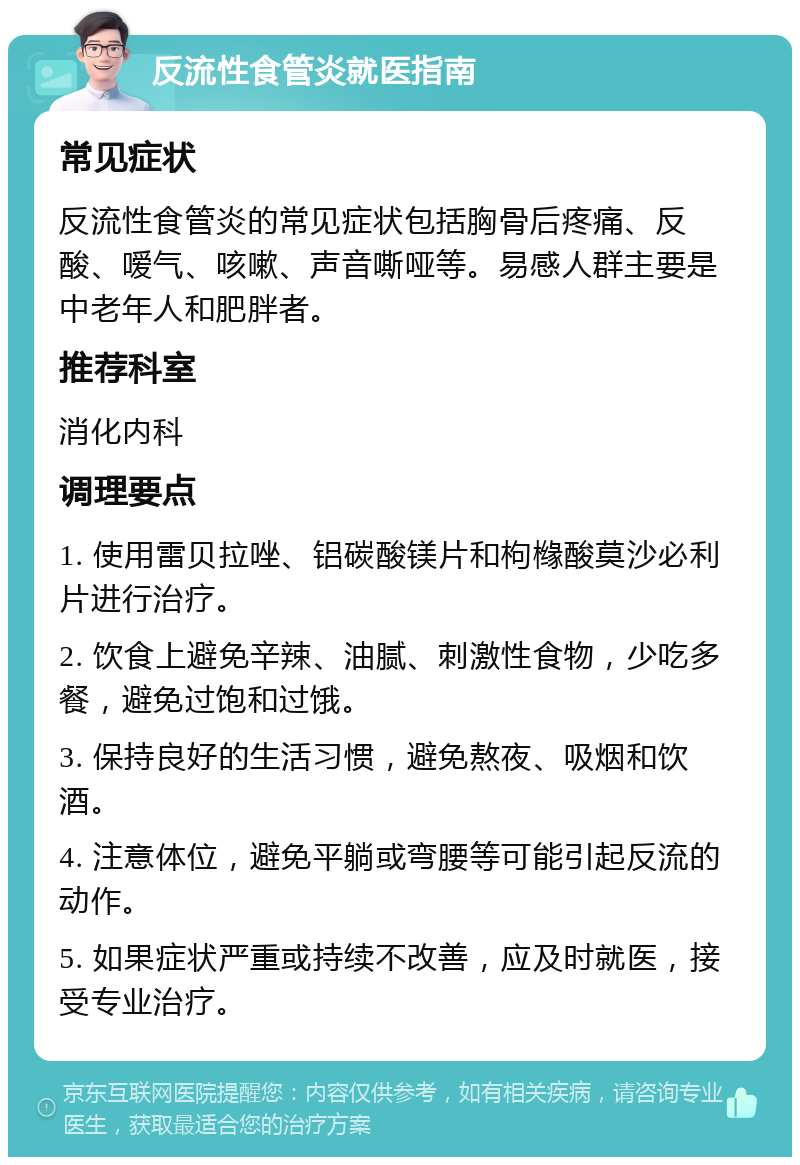 反流性食管炎就医指南 常见症状 反流性食管炎的常见症状包括胸骨后疼痛、反酸、嗳气、咳嗽、声音嘶哑等。易感人群主要是中老年人和肥胖者。 推荐科室 消化内科 调理要点 1. 使用雷贝拉唑、铝碳酸镁片和枸橼酸莫沙必利片进行治疗。 2. 饮食上避免辛辣、油腻、刺激性食物，少吃多餐，避免过饱和过饿。 3. 保持良好的生活习惯，避免熬夜、吸烟和饮酒。 4. 注意体位，避免平躺或弯腰等可能引起反流的动作。 5. 如果症状严重或持续不改善，应及时就医，接受专业治疗。