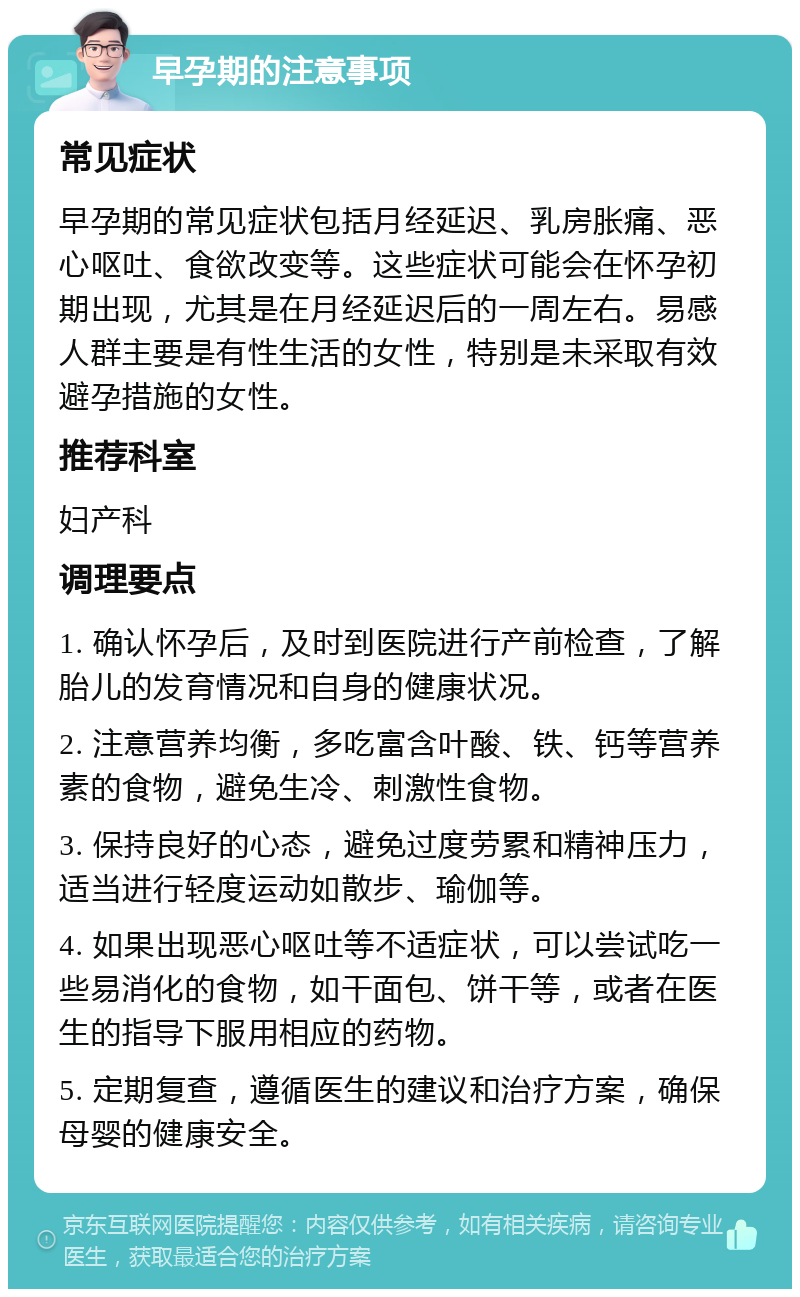 早孕期的注意事项 常见症状 早孕期的常见症状包括月经延迟、乳房胀痛、恶心呕吐、食欲改变等。这些症状可能会在怀孕初期出现，尤其是在月经延迟后的一周左右。易感人群主要是有性生活的女性，特别是未采取有效避孕措施的女性。 推荐科室 妇产科 调理要点 1. 确认怀孕后，及时到医院进行产前检查，了解胎儿的发育情况和自身的健康状况。 2. 注意营养均衡，多吃富含叶酸、铁、钙等营养素的食物，避免生冷、刺激性食物。 3. 保持良好的心态，避免过度劳累和精神压力，适当进行轻度运动如散步、瑜伽等。 4. 如果出现恶心呕吐等不适症状，可以尝试吃一些易消化的食物，如干面包、饼干等，或者在医生的指导下服用相应的药物。 5. 定期复查，遵循医生的建议和治疗方案，确保母婴的健康安全。