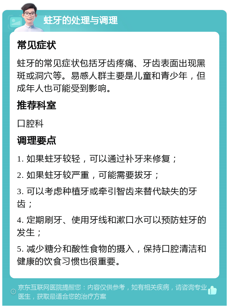 蛀牙的处理与调理 常见症状 蛀牙的常见症状包括牙齿疼痛、牙齿表面出现黑斑或洞穴等。易感人群主要是儿童和青少年，但成年人也可能受到影响。 推荐科室 口腔科 调理要点 1. 如果蛀牙较轻，可以通过补牙来修复； 2. 如果蛀牙较严重，可能需要拔牙； 3. 可以考虑种植牙或牵引智齿来替代缺失的牙齿； 4. 定期刷牙、使用牙线和漱口水可以预防蛀牙的发生； 5. 减少糖分和酸性食物的摄入，保持口腔清洁和健康的饮食习惯也很重要。