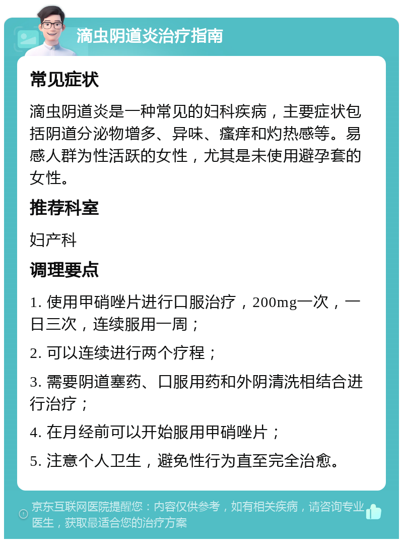 滴虫阴道炎治疗指南 常见症状 滴虫阴道炎是一种常见的妇科疾病，主要症状包括阴道分泌物增多、异味、瘙痒和灼热感等。易感人群为性活跃的女性，尤其是未使用避孕套的女性。 推荐科室 妇产科 调理要点 1. 使用甲硝唑片进行口服治疗，200mg一次，一日三次，连续服用一周； 2. 可以连续进行两个疗程； 3. 需要阴道塞药、口服用药和外阴清洗相结合进行治疗； 4. 在月经前可以开始服用甲硝唑片； 5. 注意个人卫生，避免性行为直至完全治愈。