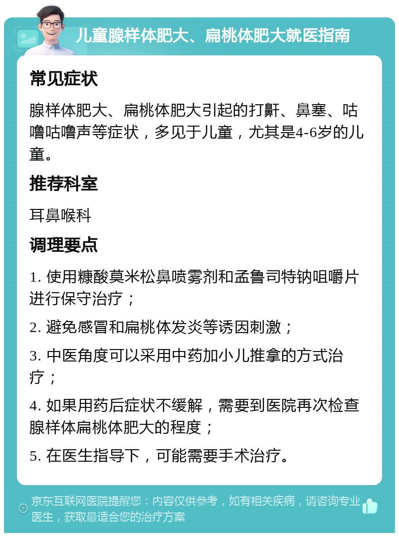 儿童腺样体肥大、扁桃体肥大就医指南 常见症状 腺样体肥大、扁桃体肥大引起的打鼾、鼻塞、咕噜咕噜声等症状，多见于儿童，尤其是4-6岁的儿童。 推荐科室 耳鼻喉科 调理要点 1. 使用糠酸莫米松鼻喷雾剂和孟鲁司特钠咀嚼片进行保守治疗； 2. 避免感冒和扁桃体发炎等诱因刺激； 3. 中医角度可以采用中药加小儿推拿的方式治疗； 4. 如果用药后症状不缓解，需要到医院再次检查腺样体扁桃体肥大的程度； 5. 在医生指导下，可能需要手术治疗。