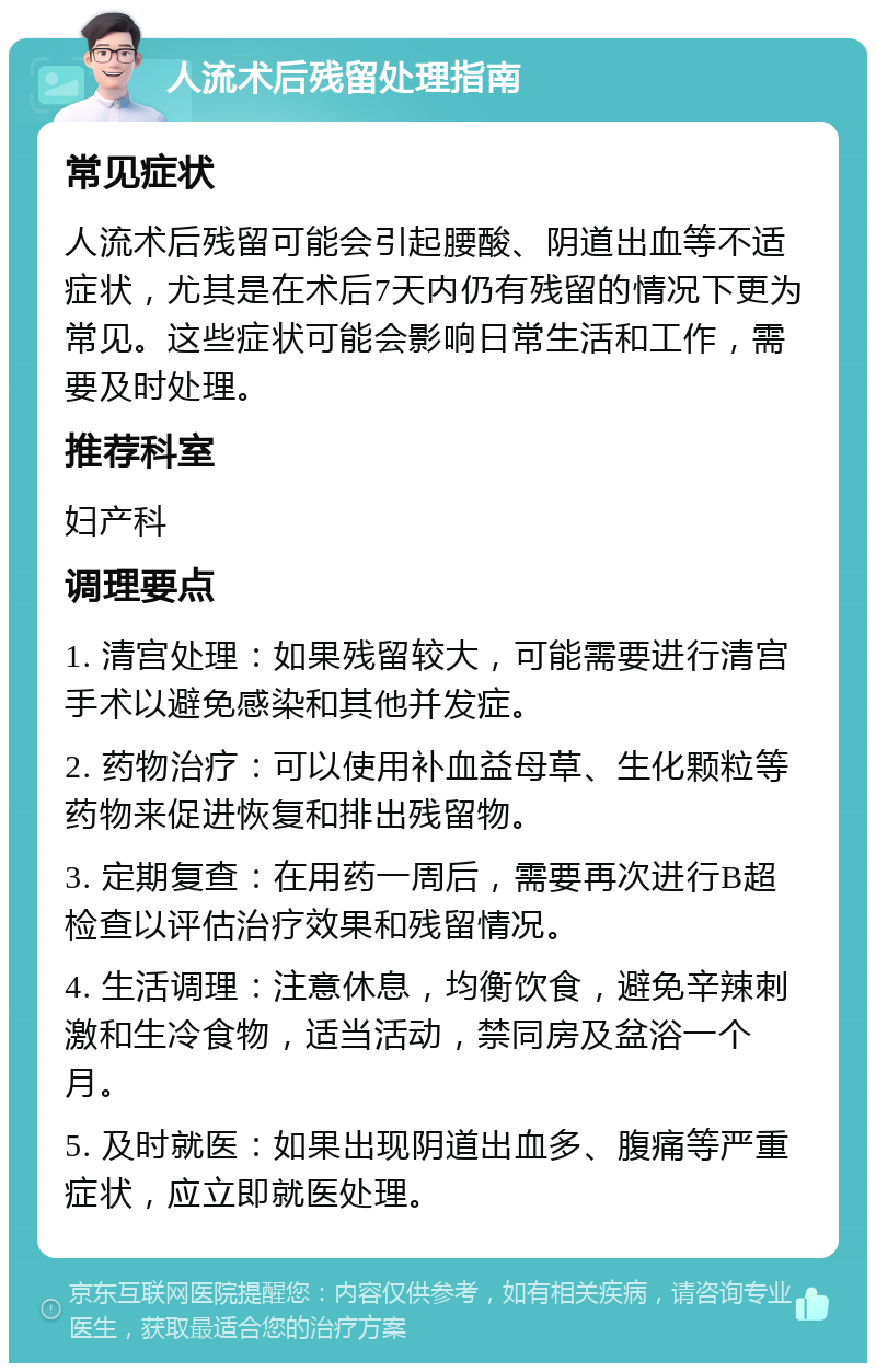 人流术后残留处理指南 常见症状 人流术后残留可能会引起腰酸、阴道出血等不适症状，尤其是在术后7天内仍有残留的情况下更为常见。这些症状可能会影响日常生活和工作，需要及时处理。 推荐科室 妇产科 调理要点 1. 清宫处理：如果残留较大，可能需要进行清宫手术以避免感染和其他并发症。 2. 药物治疗：可以使用补血益母草、生化颗粒等药物来促进恢复和排出残留物。 3. 定期复查：在用药一周后，需要再次进行B超检查以评估治疗效果和残留情况。 4. 生活调理：注意休息，均衡饮食，避免辛辣刺激和生冷食物，适当活动，禁同房及盆浴一个月。 5. 及时就医：如果出现阴道出血多、腹痛等严重症状，应立即就医处理。