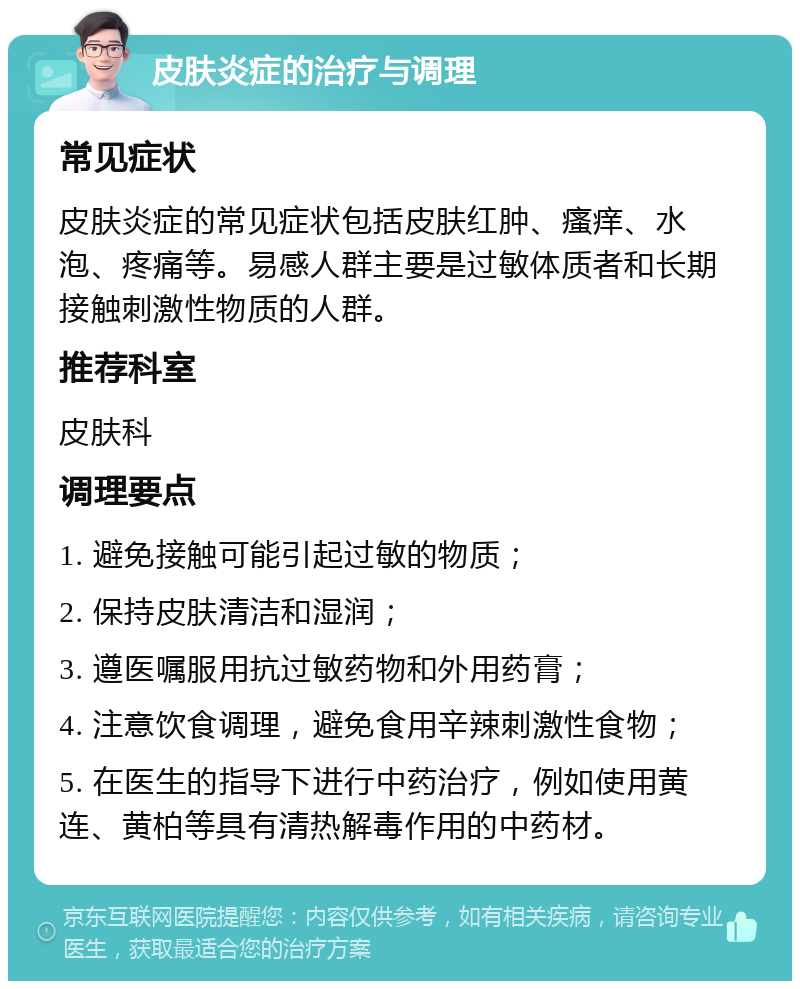 皮肤炎症的治疗与调理 常见症状 皮肤炎症的常见症状包括皮肤红肿、瘙痒、水泡、疼痛等。易感人群主要是过敏体质者和长期接触刺激性物质的人群。 推荐科室 皮肤科 调理要点 1. 避免接触可能引起过敏的物质； 2. 保持皮肤清洁和湿润； 3. 遵医嘱服用抗过敏药物和外用药膏； 4. 注意饮食调理，避免食用辛辣刺激性食物； 5. 在医生的指导下进行中药治疗，例如使用黄连、黄柏等具有清热解毒作用的中药材。