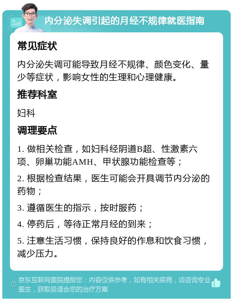 内分泌失调引起的月经不规律就医指南 常见症状 内分泌失调可能导致月经不规律、颜色变化、量少等症状，影响女性的生理和心理健康。 推荐科室 妇科 调理要点 1. 做相关检查，如妇科经阴道B超、性激素六项、卵巢功能AMH、甲状腺功能检查等； 2. 根据检查结果，医生可能会开具调节内分泌的药物； 3. 遵循医生的指示，按时服药； 4. 停药后，等待正常月经的到来； 5. 注意生活习惯，保持良好的作息和饮食习惯，减少压力。