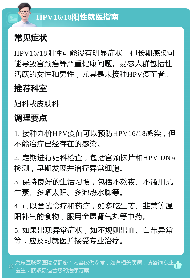 HPV16/18阳性就医指南 常见症状 HPV16/18阳性可能没有明显症状，但长期感染可能导致宫颈癌等严重健康问题。易感人群包括性活跃的女性和男性，尤其是未接种HPV疫苗者。 推荐科室 妇科或皮肤科 调理要点 1. 接种九价HPV疫苗可以预防HPV16/18感染，但不能治疗已经存在的感染。 2. 定期进行妇科检查，包括宫颈抹片和HPV DNA检测，早期发现并治疗异常细胞。 3. 保持良好的生活习惯，包括不熬夜、不滥用抗生素、多晒太阳、多泡热水脚等。 4. 可以尝试食疗和药疗，如多吃生姜、韭菜等温阳补气的食物，服用金匮肾气丸等中药。 5. 如果出现异常症状，如不规则出血、白带异常等，应及时就医并接受专业治疗。