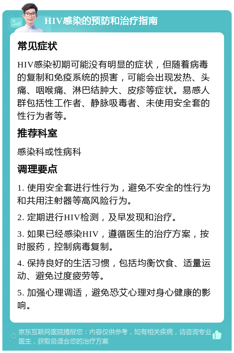 HIV感染的预防和治疗指南 常见症状 HIV感染初期可能没有明显的症状，但随着病毒的复制和免疫系统的损害，可能会出现发热、头痛、咽喉痛、淋巴结肿大、皮疹等症状。易感人群包括性工作者、静脉吸毒者、未使用安全套的性行为者等。 推荐科室 感染科或性病科 调理要点 1. 使用安全套进行性行为，避免不安全的性行为和共用注射器等高风险行为。 2. 定期进行HIV检测，及早发现和治疗。 3. 如果已经感染HIV，遵循医生的治疗方案，按时服药，控制病毒复制。 4. 保持良好的生活习惯，包括均衡饮食、适量运动、避免过度疲劳等。 5. 加强心理调适，避免恐艾心理对身心健康的影响。