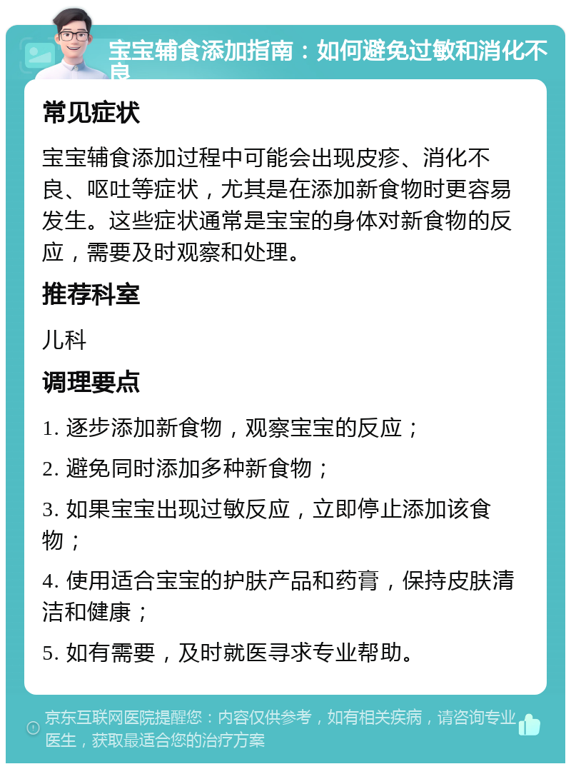 宝宝辅食添加指南：如何避免过敏和消化不良 常见症状 宝宝辅食添加过程中可能会出现皮疹、消化不良、呕吐等症状，尤其是在添加新食物时更容易发生。这些症状通常是宝宝的身体对新食物的反应，需要及时观察和处理。 推荐科室 儿科 调理要点 1. 逐步添加新食物，观察宝宝的反应； 2. 避免同时添加多种新食物； 3. 如果宝宝出现过敏反应，立即停止添加该食物； 4. 使用适合宝宝的护肤产品和药膏，保持皮肤清洁和健康； 5. 如有需要，及时就医寻求专业帮助。